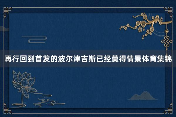 再行回到首发的波尔津吉斯已经莫得情景体育集锦