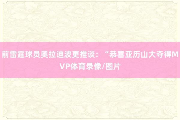 前雷霆球员奥拉迪波更推谈：“恭喜亚历山大夺得MVP体育录像/图片