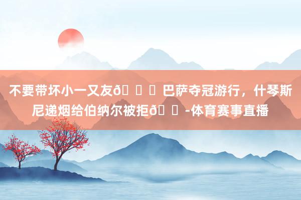 不要带坏小一又友😂巴萨夺冠游行，什琴斯尼递烟给伯纳尔被拒🚭体育赛事直播