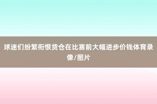 球迷们纷繁衔恨货仓在比赛前大幅进步价钱体育录像/图片