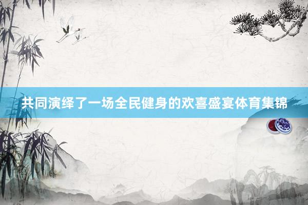 共同演绎了一场全民健身的欢喜盛宴体育集锦