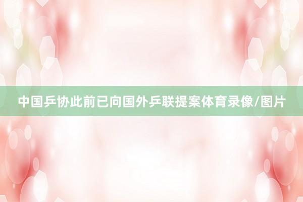 中国乒协此前已向国外乒联提案体育录像/图片