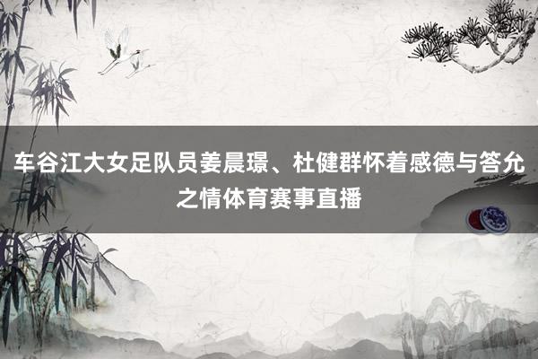 车谷江大女足队员姜晨璟、杜健群怀着感德与答允之情体育赛事直播