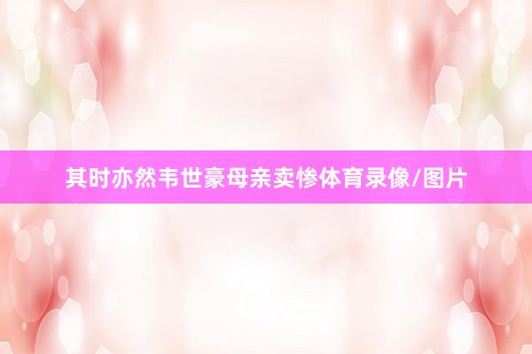 其时亦然韦世豪母亲卖惨体育录像/图片