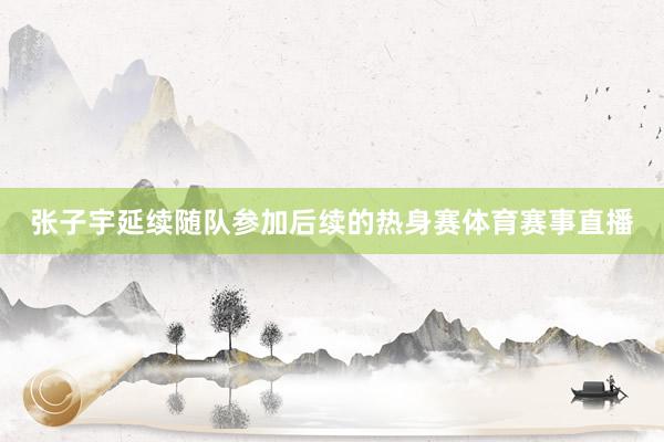 张子宇延续随队参加后续的热身赛体育赛事直播