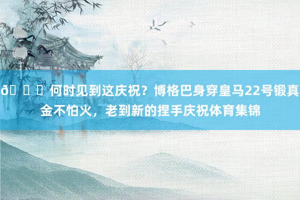 😜何时见到这庆祝？博格巴身穿皇马22号锻真金不怕火，老到新的捏手庆祝体育集锦