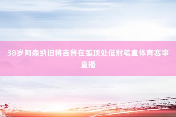 38岁阿森纳旧将吉鲁在弧顶处低射笔直体育赛事直播