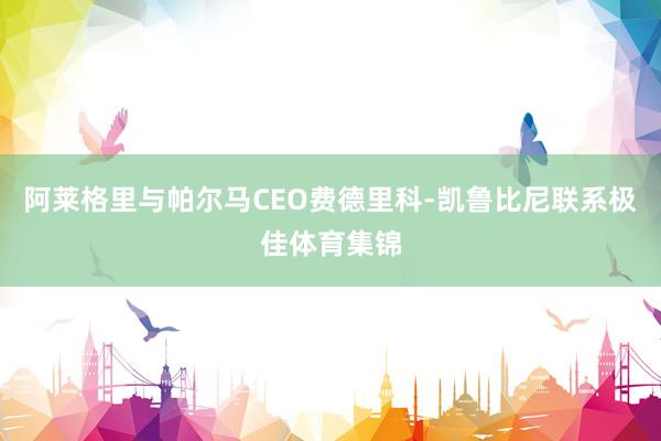 阿莱格里与帕尔马CEO费德里科-凯鲁比尼联系极佳体育集锦