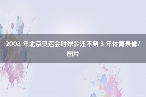 2008 年北京奥运会时球龄还不到 3 年体育录像/图片