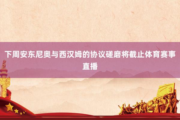 下周安东尼奥与西汉姆的协议磋磨将截止体育赛事直播
