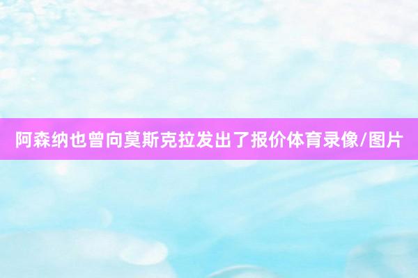 阿森纳也曾向莫斯克拉发出了报价体育录像/图片