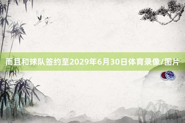 而且和球队签约至2029年6月30日体育录像/图片