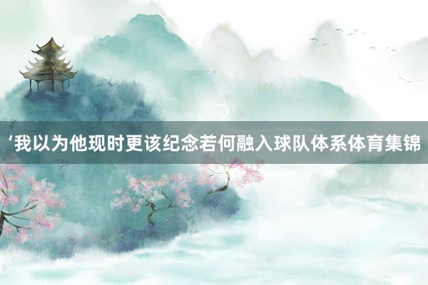 ‘我以为他现时更该纪念若何融入球队体系体育集锦