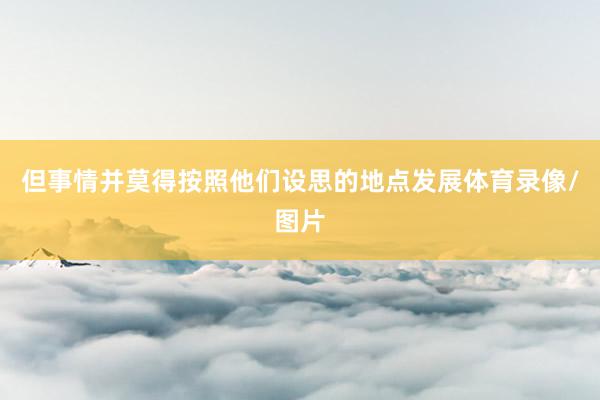 但事情并莫得按照他们设思的地点发展体育录像/图片