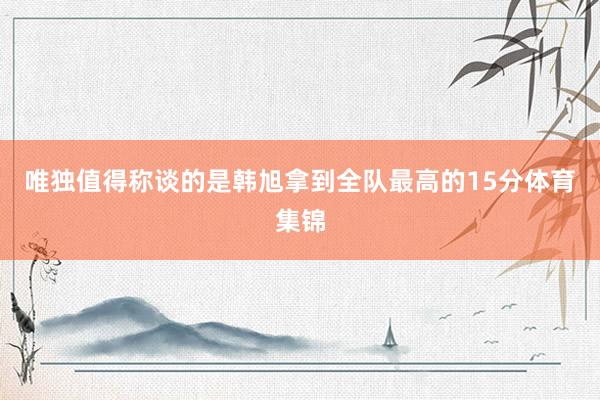 唯独值得称谈的是韩旭拿到全队最高的15分体育集锦
