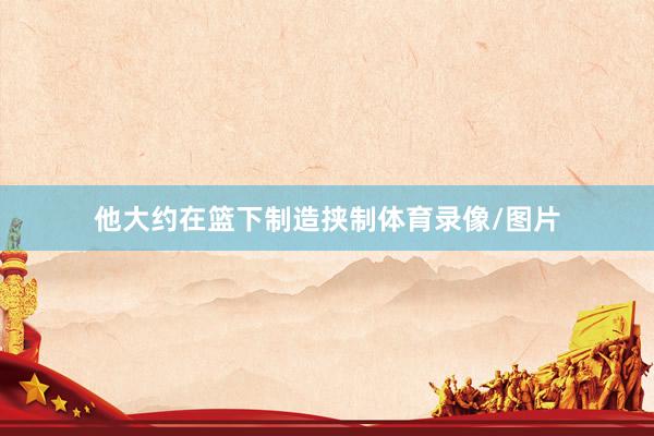 他大约在篮下制造挟制体育录像/图片