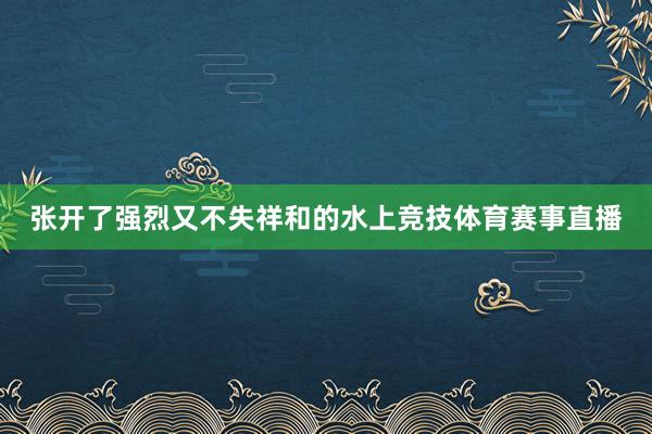 张开了强烈又不失祥和的水上竞技体育赛事直播
