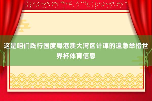 这是咱们践行国度粤港澳大湾区计谋的遑急举措世界杯体育信息