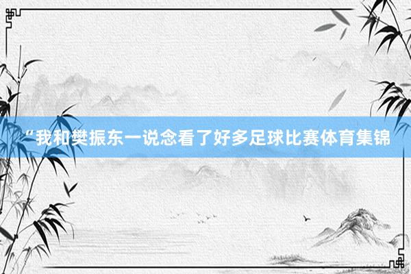 “我和樊振东一说念看了好多足球比赛体育集锦