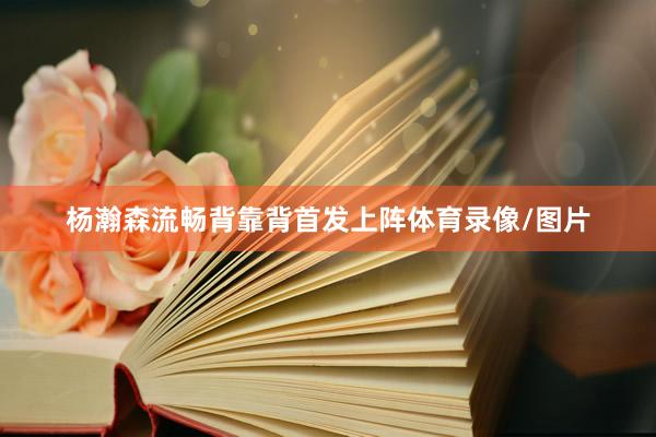 杨瀚森流畅背靠背首发上阵体育录像/图片