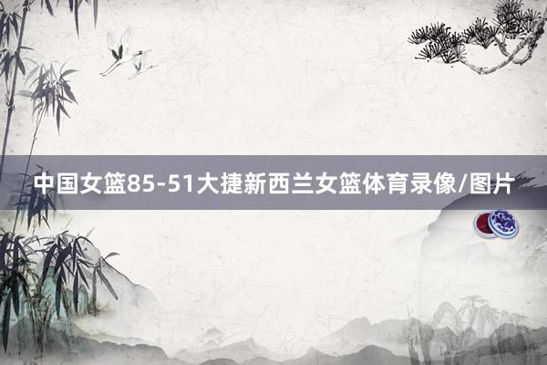 中国女篮85-51大捷新西兰女篮体育录像/图片