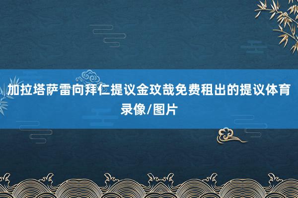 加拉塔萨雷向拜仁提议金玟哉免费租出的提议体育录像/图片