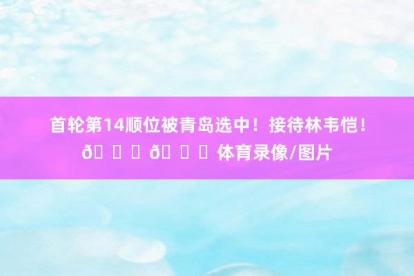 首轮第14顺位被青岛选中！接待林韦恺！👏👏体育录像/图片