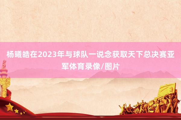 杨曦皓在2023年与球队一说念获取天下总决赛亚军体育录像/图片