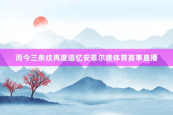 而今三条纹再度追忆安菲尔德体育赛事直播