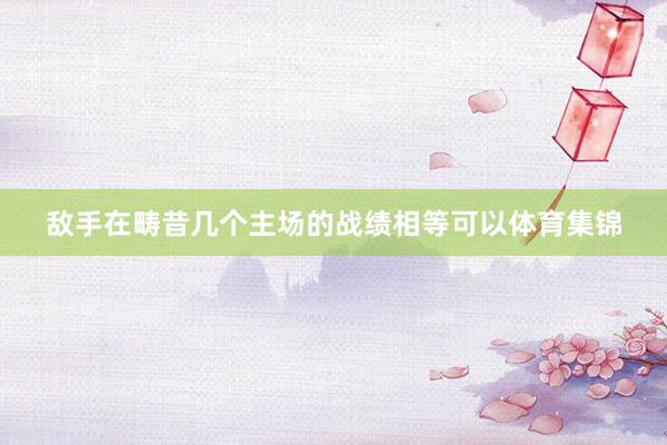 敌手在畴昔几个主场的战绩相等可以体育集锦