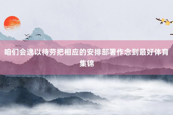 咱们会逸以待劳把相应的安排部署作念到最好体育集锦