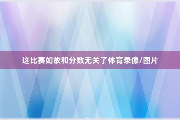 这比赛如故和分数无关了体育录像/图片