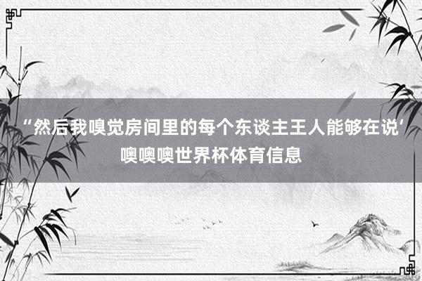 “然后我嗅觉房间里的每个东谈主王人能够在说‘噢噢噢世界杯体育信息