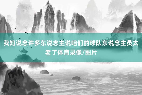 我知说念许多东说念主说咱们的球队东说念主员太老了体育录像/图片