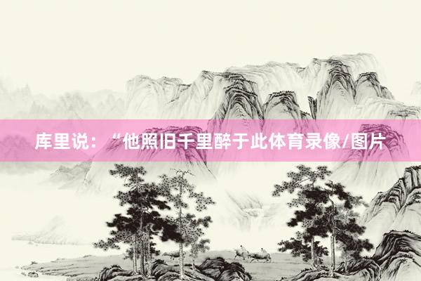 库里说:“他照旧千里醉于此体育录像/图片