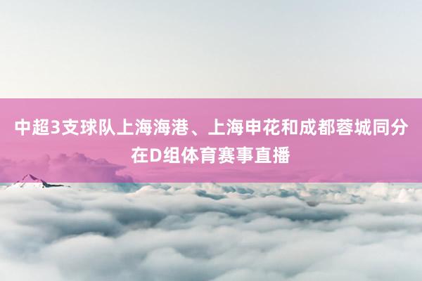 中超3支球队上海海港、上海申花和成都蓉城同分在D组体育赛事直播