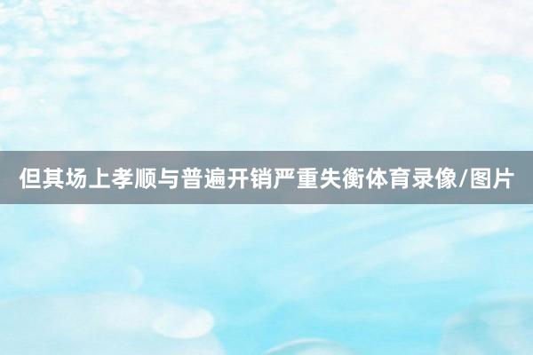 但其场上孝顺与普遍开销严重失衡体育录像/图片
