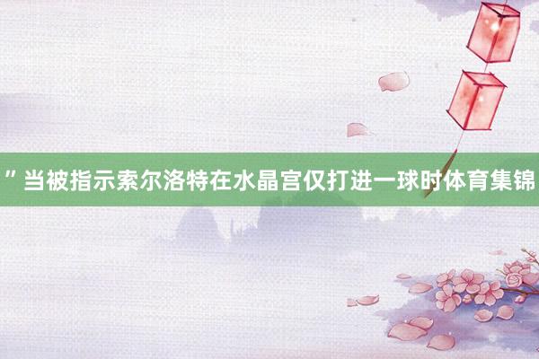”当被指示索尔洛特在水晶宫仅打进一球时体育集锦