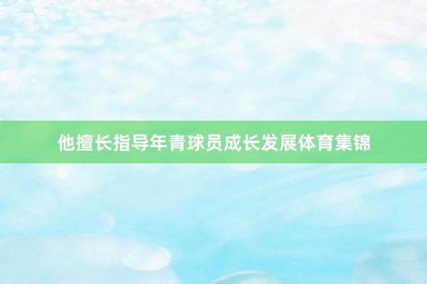 他擅长指导年青球员成长发展体育集锦