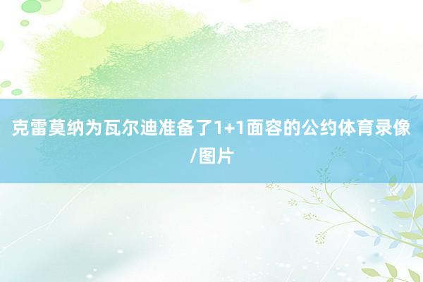 克雷莫纳为瓦尔迪准备了1+1面容的公约体育录像/图片