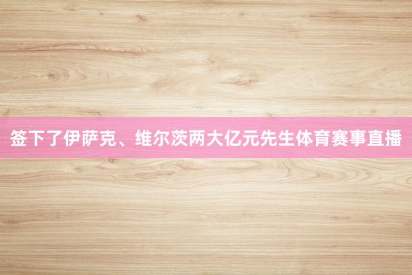 签下了伊萨克、维尔茨两大亿元先生体育赛事直播
