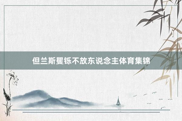 但兰斯矍铄不放东说念主体育集锦