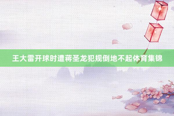 王大雷开球时遭蒋圣龙犯规倒地不起体育集锦