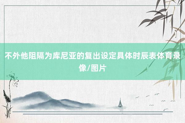 不外他阻隔为库尼亚的复出设定具体时辰表体育录像/图片