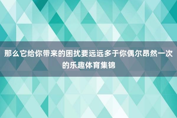 那么它给你带来的困扰要远远多于你偶尔昂然一次的乐趣体育集锦