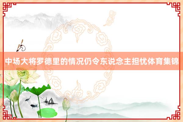 中场大将罗德里的情况仍令东说念主担忧体育集锦
