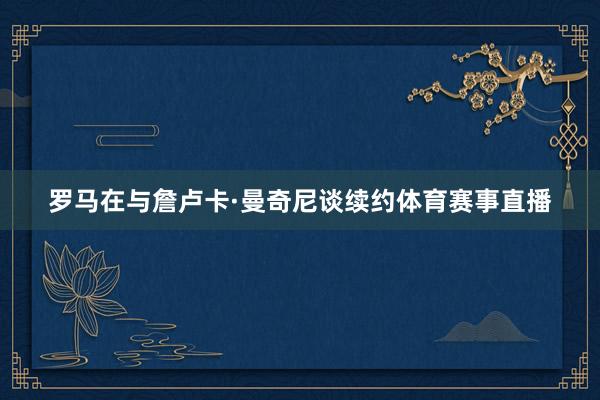 罗马在与詹卢卡·曼奇尼谈续约体育赛事直播