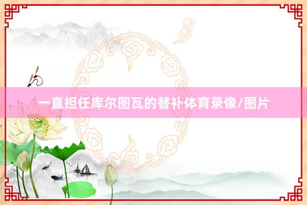 一直担任库尔图瓦的替补体育录像/图片