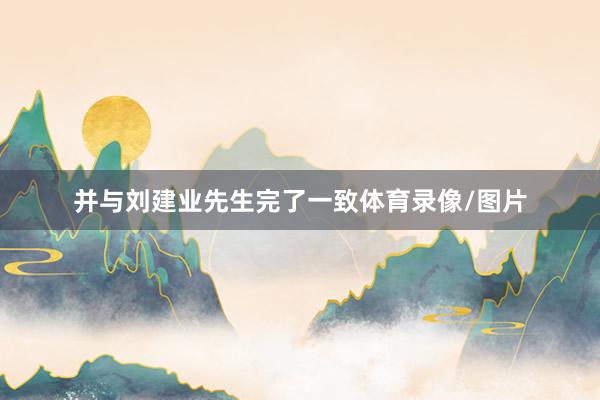 并与刘建业先生完了一致体育录像/图片