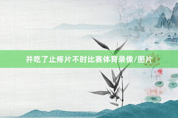 并吃了止疼片不时比赛体育录像/图片